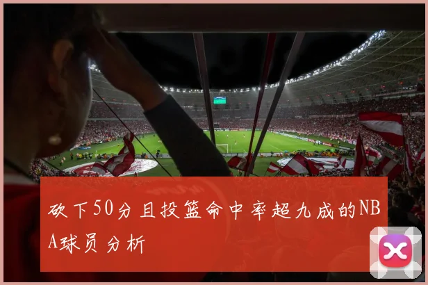 砍下50分且投篮命中率超九成的NBA球员分析