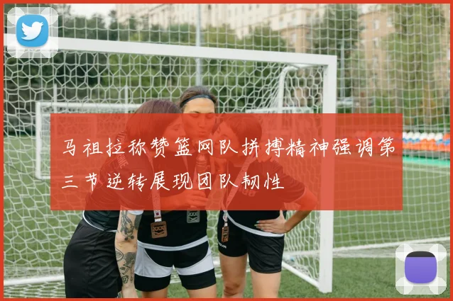 马祖拉称赞篮网队拼搏精神强调第三节逆转展现团队韧性