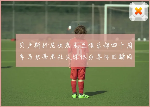 贝卢斯科尼收购米兰俱乐部四十周年马尔蒂尼社交媒体分享怀旧瞬间