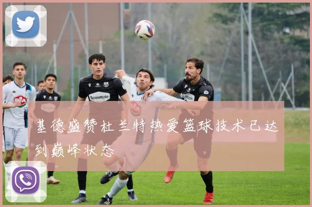 基德盛赞杜兰特热爱篮球技术已达到巅峰状态