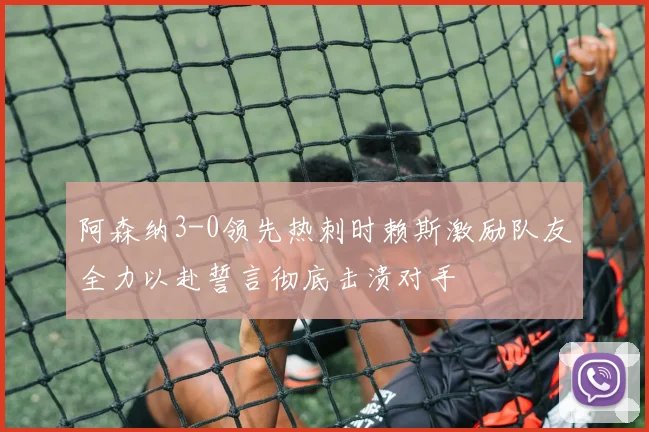 阿森纳3-0领先热刺时赖斯激励队友全力以赴誓言彻底击溃对手
