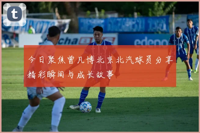 今日聚焦曾凡博北京北汽球员分享精彩瞬间与成长故事