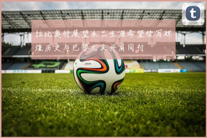 拉比奥特展望米兰生涯希望续写辉煌历史与巴黎尤文并肩同行