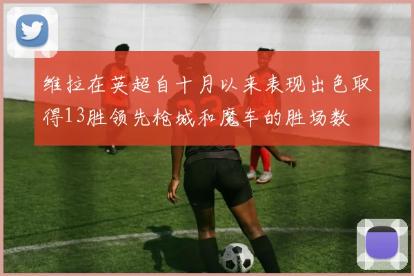 维拉在英超自十月以来表现出色取得13胜领先枪城和魔车的胜场数