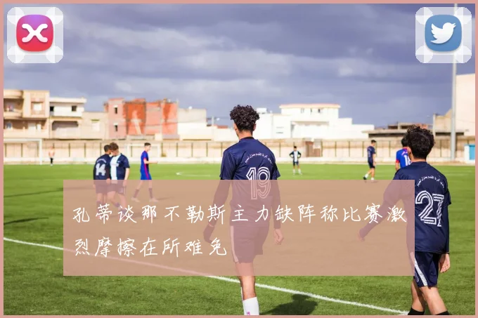 孔蒂谈那不勒斯主力缺阵称比赛激烈摩擦在所难免