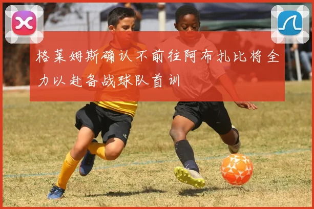 格莱姆斯确认不前往阿布扎比将全力以赴备战球队首训