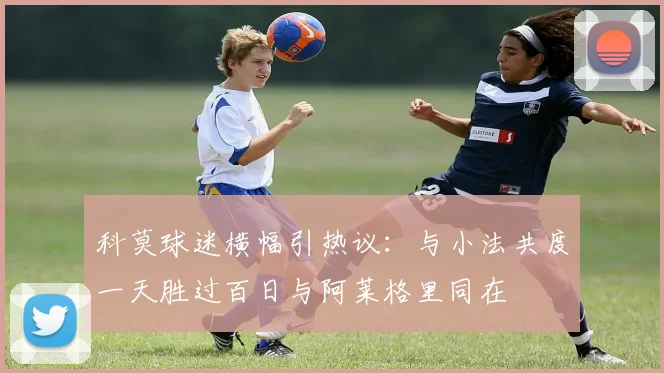 科莫球迷横幅引热议：与小法共度一天胜过百日与阿莱格里同在