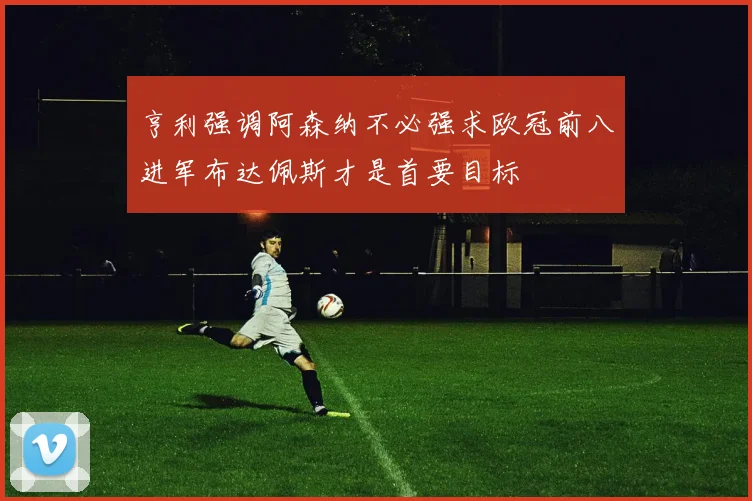 亨利强调阿森纳不必强求欧冠前八进军布达佩斯才是首要目标