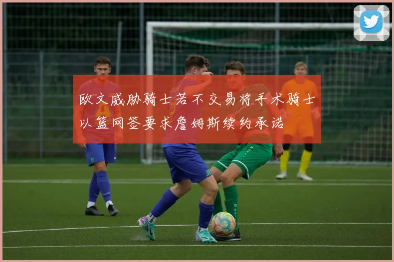 欧文威胁骑士若不交易将手术骑士以篮网签要求詹姆斯续约承诺