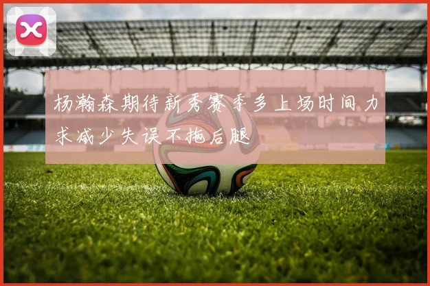 杨瀚森期待新秀赛季多上场时间力求减少失误不拖后腿
