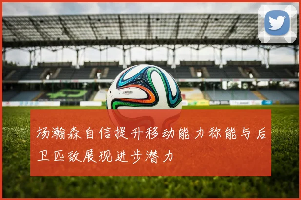杨瀚森自信提升移动能力称能与后卫匹敌展现进步潜力