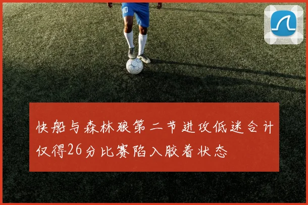 快船与森林狼第二节进攻低迷合计仅得26分比赛陷入胶着状态