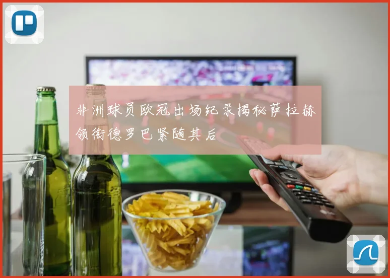非洲球员欧冠出场纪录揭秘萨拉赫领衔德罗巴紧随其后
