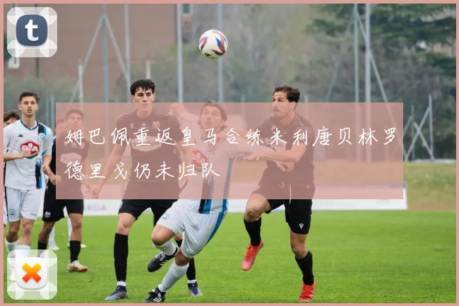 姆巴佩重返皇马合练米利唐贝林罗德里戈仍未归队