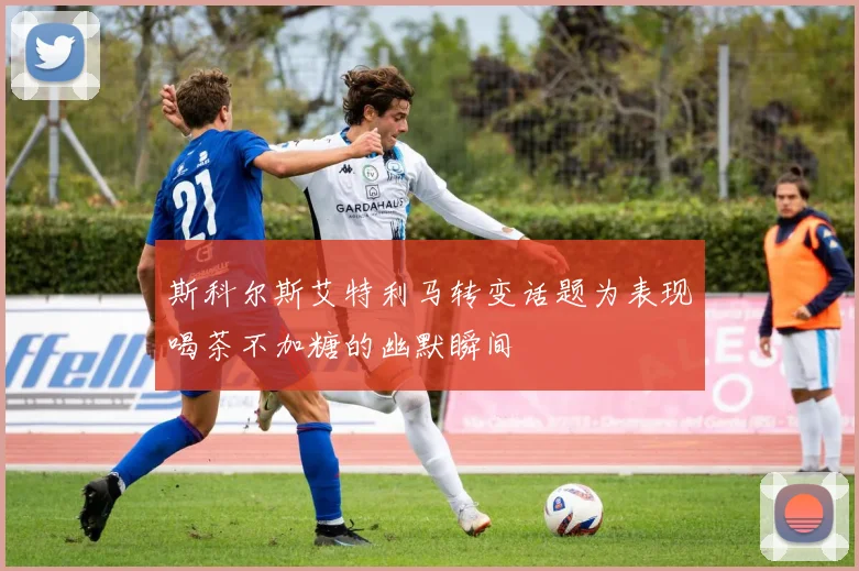 斯科尔斯艾特利马转变话题为表现喝茶不加糖的幽默瞬间