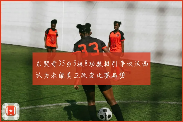 东契奇35分5板8助数据引争议沃西认为未能真正改变比赛局势