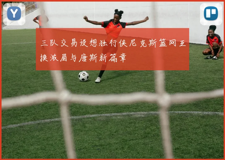 三队交易设想独行侠尼克斯篮网互换浓眉与唐斯新篇章