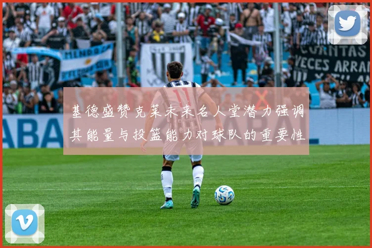 基德盛赞克莱未来名人堂潜力强调其能量与投篮能力对球队的重要性