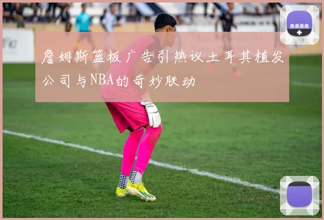 詹姆斯篮板广告引热议土耳其植发公司与NBA的奇妙联动