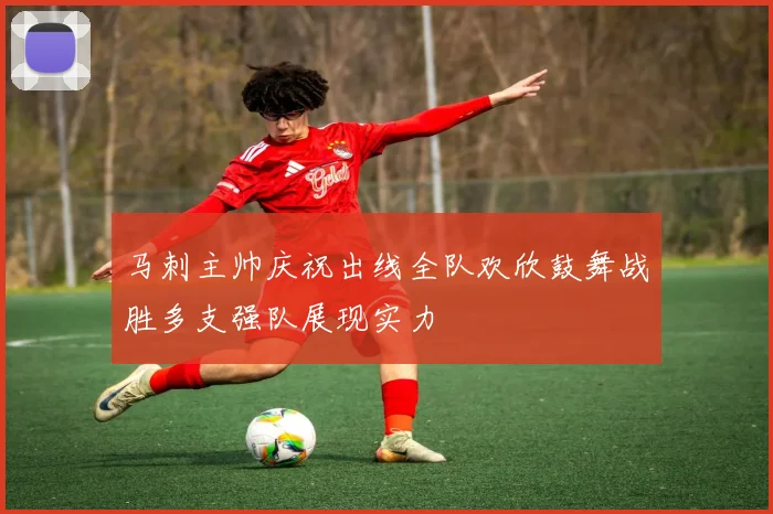 马刺主帅庆祝出线全队欢欣鼓舞战胜多支强队展现实力