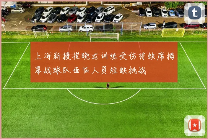 上海新援崔晓龙训练受伤将缺席揭幕战球队面临人员短缺挑战