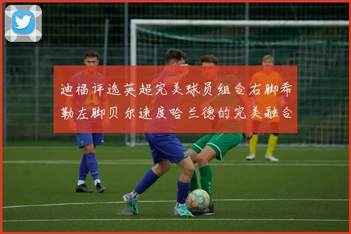 迪福评选英超完美球员组合右脚希勒左脚贝尔速度哈兰德的完美融合