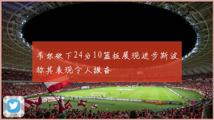 韦尔砍下24分10篮板展现进步斯波称其表现令人振奋