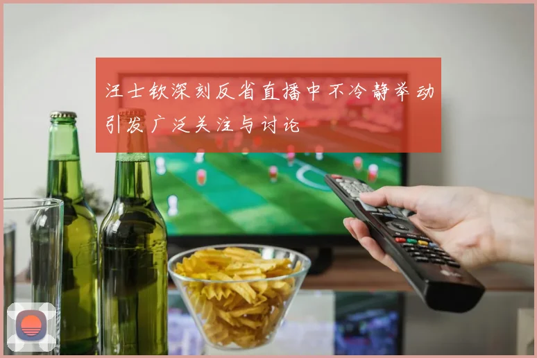 汪士钦深刻反省直播中不冷静举动引发广泛关注与讨论
