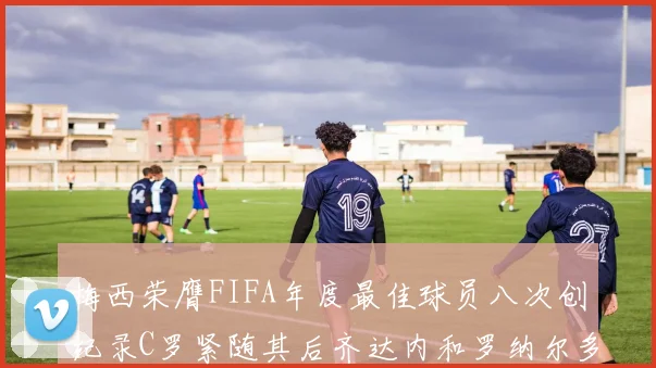 梅西荣膺FIFA年度最佳球员八次创纪录C罗紧随其后齐达内和罗纳尔多并列第三